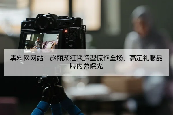黑料网网站：赵丽颖红毯造型惊艳全场，高定礼服品牌内幕曝光